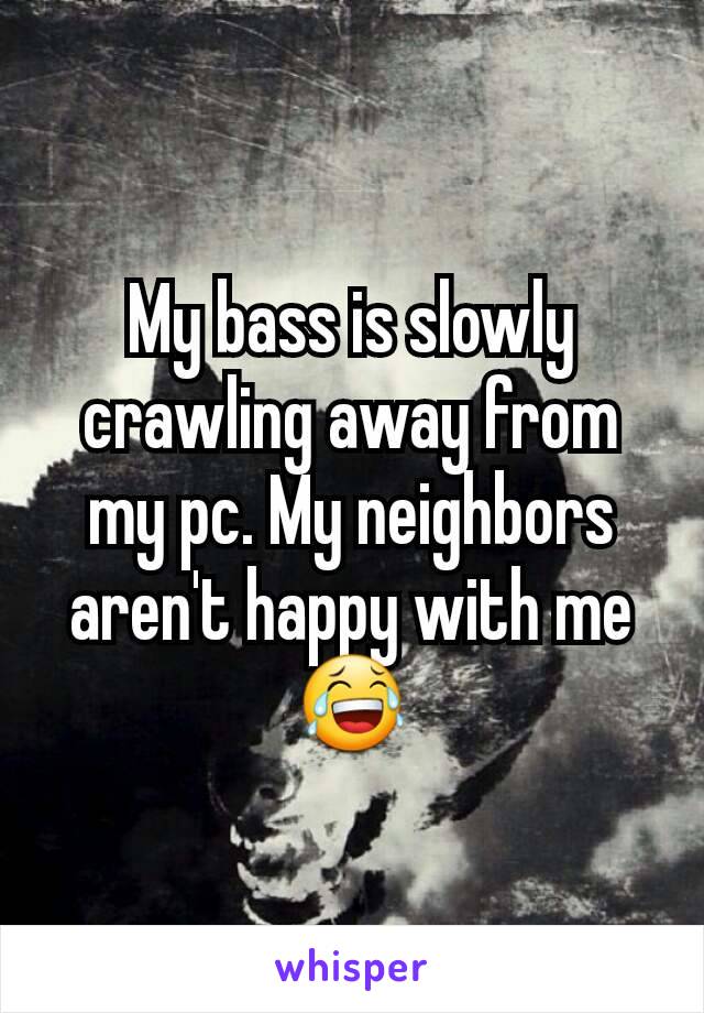 My bass is slowly crawling away from my pc. My neighbors aren't happy with me 😂
