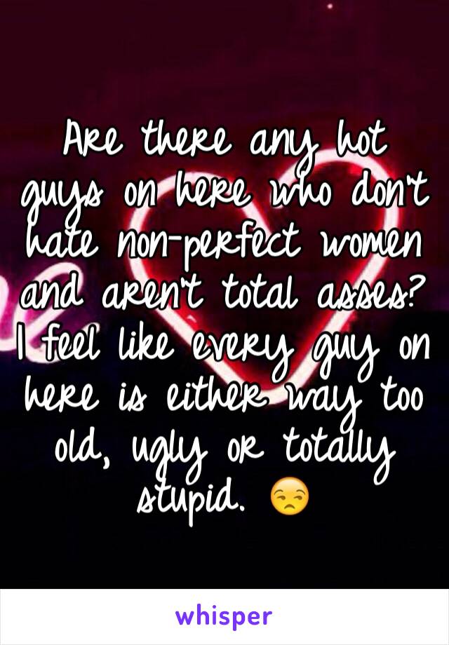 Are there any hot guys on here who don't hate non-perfect women and aren't total asses?
I feel like every guy on here is either way too old, ugly or totally stupid. 😒