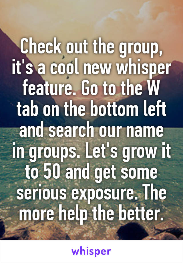 Check out the group, it's a cool new whisper feature. Go to the W tab on the bottom left and search our name in groups. Let's grow it to 50 and get some serious exposure. The more help the better.