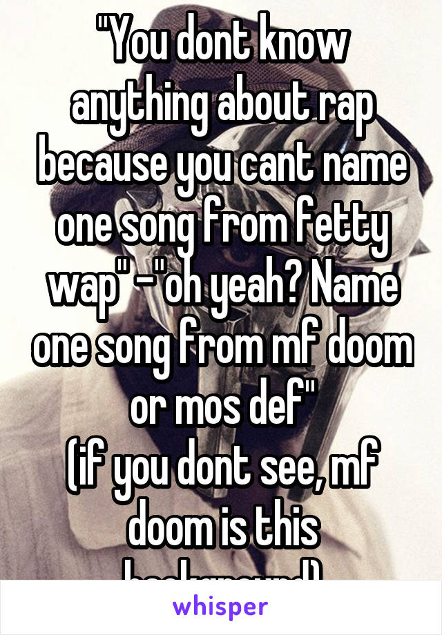 "You dont know anything about rap because you cant name one song from fetty wap" -"oh yeah? Name one song from mf doom or mos def"
(if you dont see, mf doom is this background)