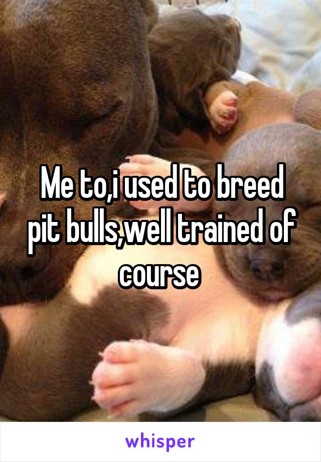 Me to,i used to breed pit bulls,well trained of course 