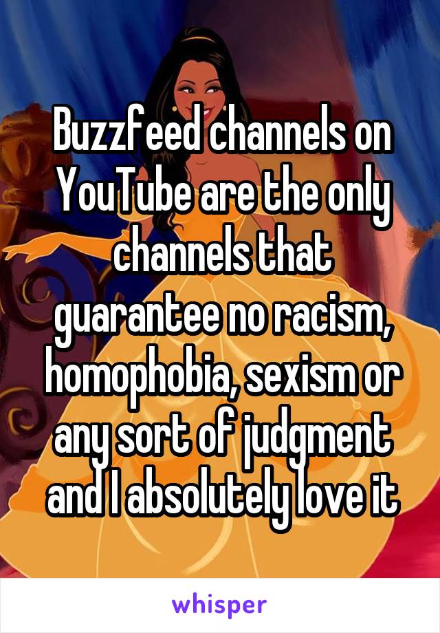 Buzzfeed channels on YouTube are the only channels that guarantee no racism, homophobia, sexism or any sort of judgment and I absolutely love it