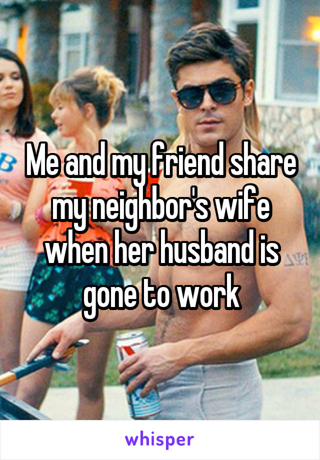 Me and my friend share my neighbor's wife when her husband is gone to work