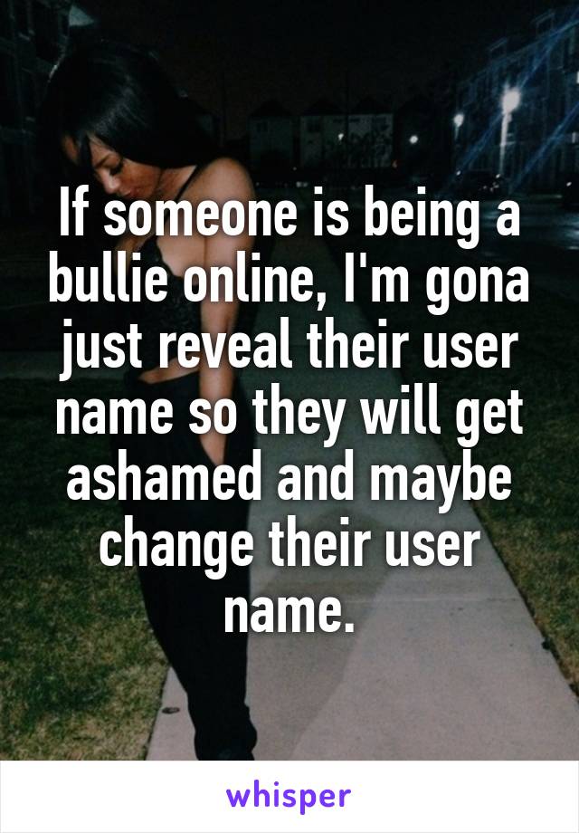 If someone is being a bullie online, I'm gona just reveal their user name so they will get ashamed and maybe change their user name.