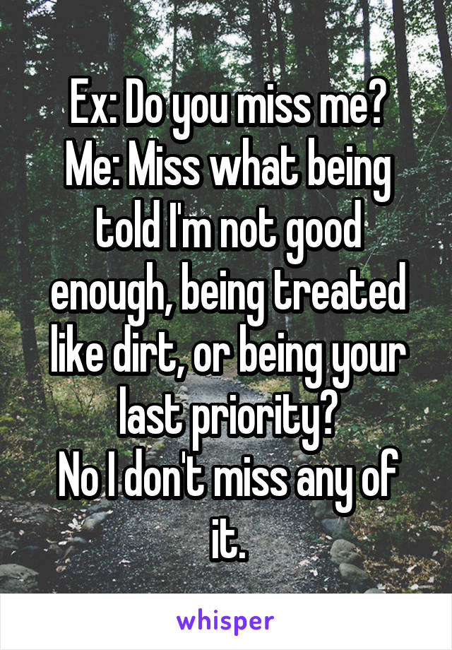 Ex: Do you miss me?
Me: Miss what being told I'm not good enough, being treated like dirt, or being your last priority?
No I don't miss any of it.
