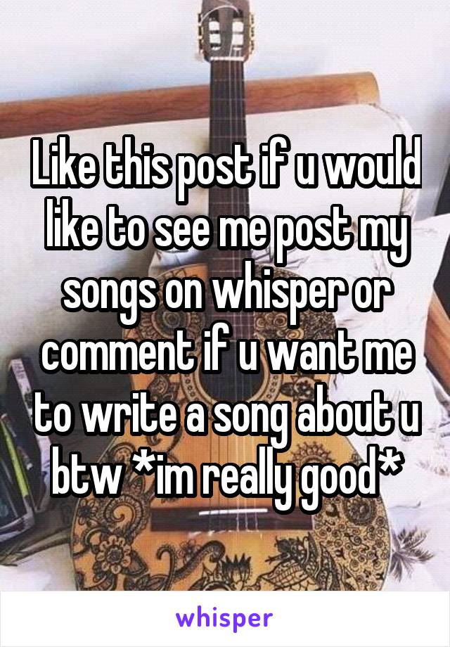 Like this post if u would like to see me post my songs on whisper or comment if u want me to write a song about u btw *im really good*