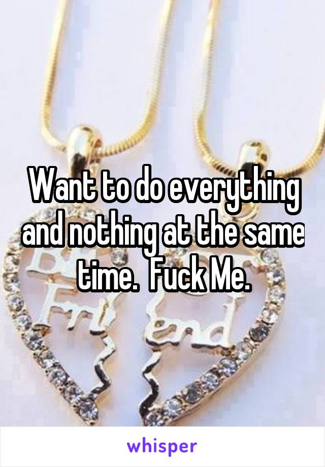 Want to do everything and nothing at the same time.  Fuck Me.