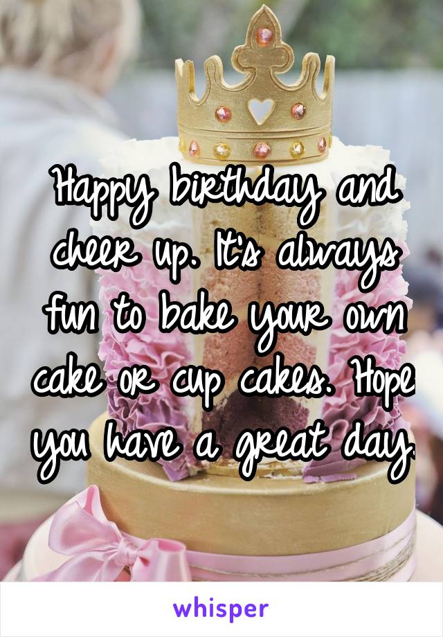 Happy birthday and cheer up. It's always fun to bake your own cake or cup cakes. Hope you have a great day.