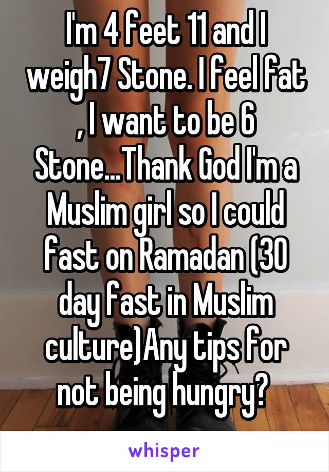 I'm 4 feet 11 and I weigh7 Stone. I feel fat , I want to be 6 Stone...Thank God I'm a Muslim girl so I could fast on Ramadan (30 day fast in Muslim culture)Any tips for not being hungry? 
