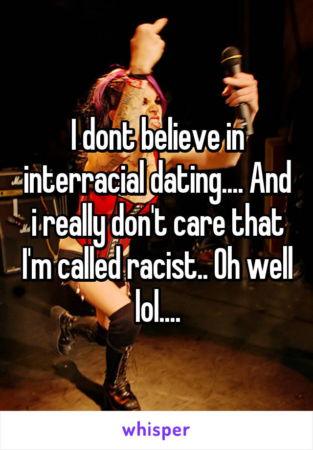 I dont believe in interracial dating.... And i really don't care that I'm called racist.. Oh well lol....