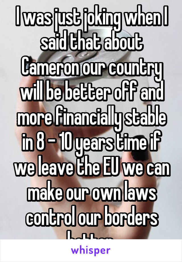 I was just joking when I said that about Cameron our country will be better off and more financially stable in 8 - 10 years time if we leave the EU we can make our own laws control our borders better 