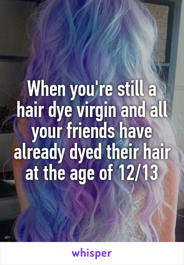 When you're still a hair dye virgin and all your friends have already dyed their hair at the age of 12/13