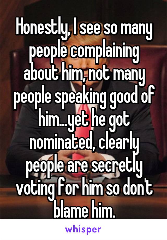 Honestly, I see so many people complaining about him, not many people speaking good of him...yet he got nominated, clearly people are secretly voting for him so don't blame him.
