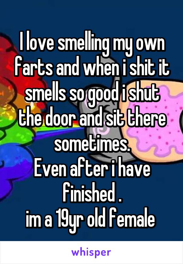 I love smelling my own farts and when i shit it smells so good i shut the door and sit there sometimes.
Even after i have finished .
im a 19yr old female 