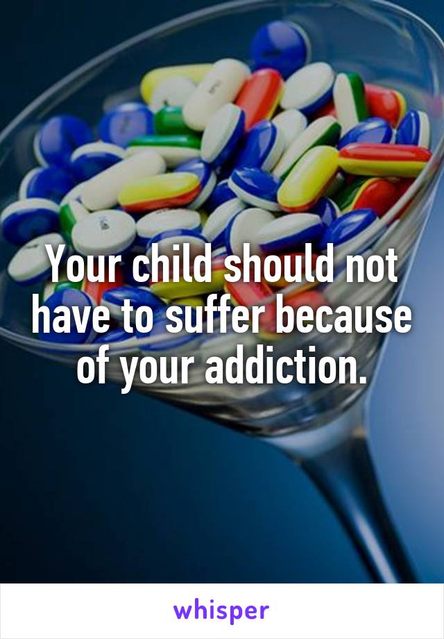 Your child should not have to suffer because of your addiction.