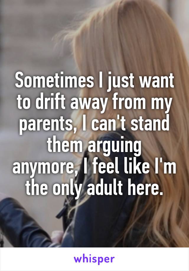 Sometimes I just want to drift away from my parents, I can't stand them arguing anymore, I feel like I'm the only adult here.