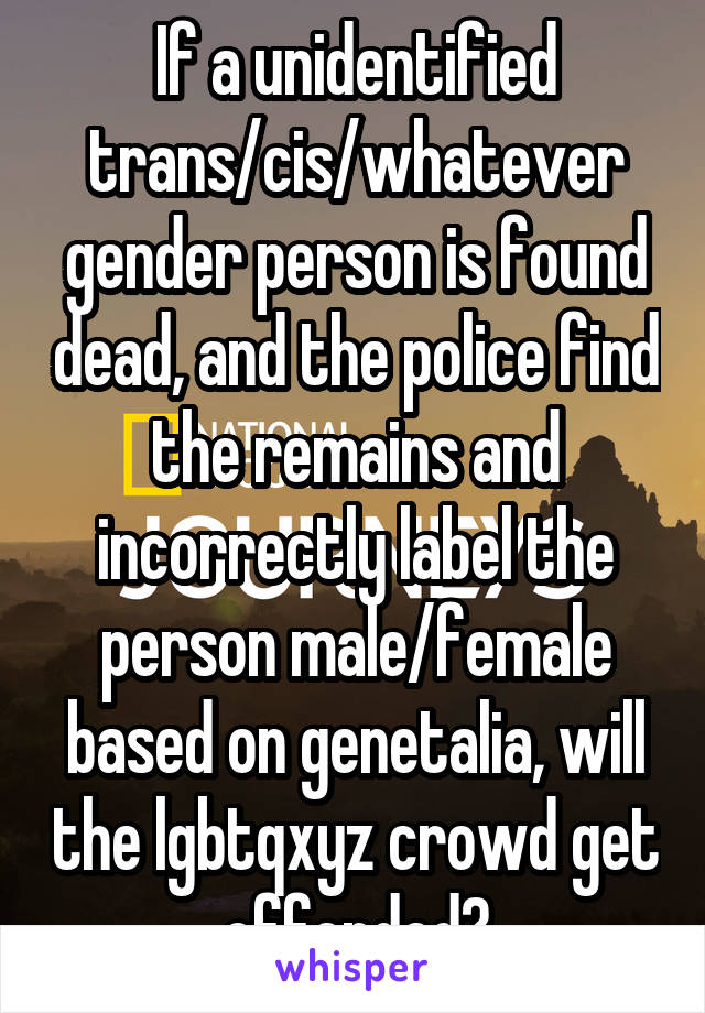 If a unidentified trans/cis/whatever gender person is found dead, and the police find the remains and incorrectly label the person male/female based on genetalia, will the lgbtqxyz crowd get offended?