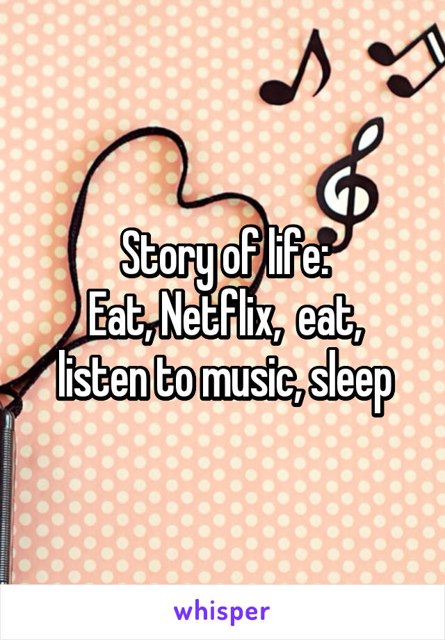 Story of life:
Eat, Netflix,  eat, listen to music, sleep