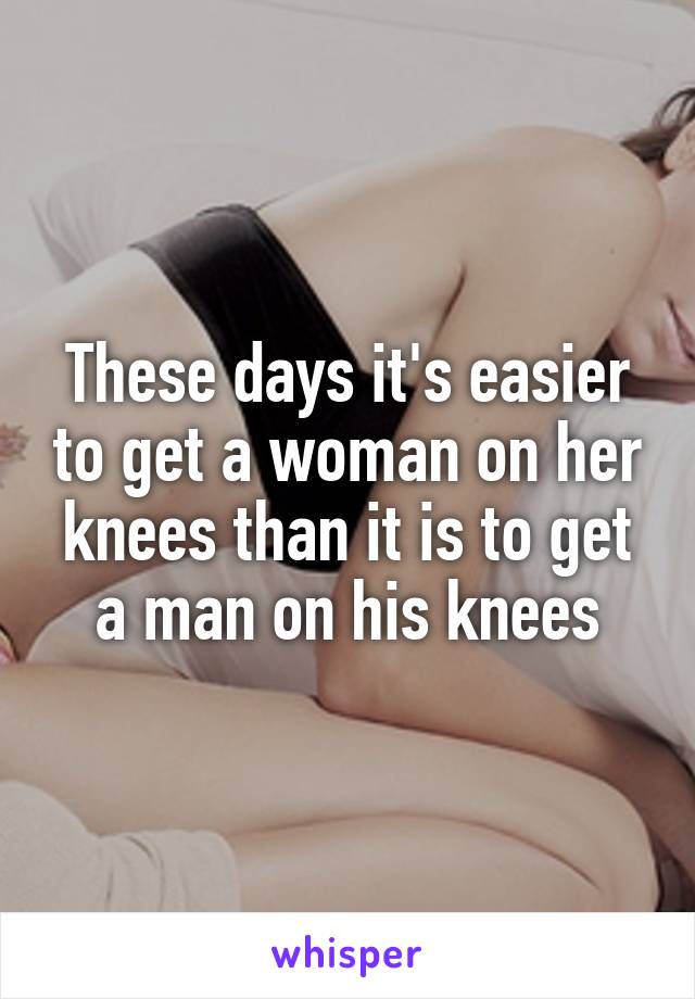 These days it's easier to get a woman on her knees than it is to get a man on his knees