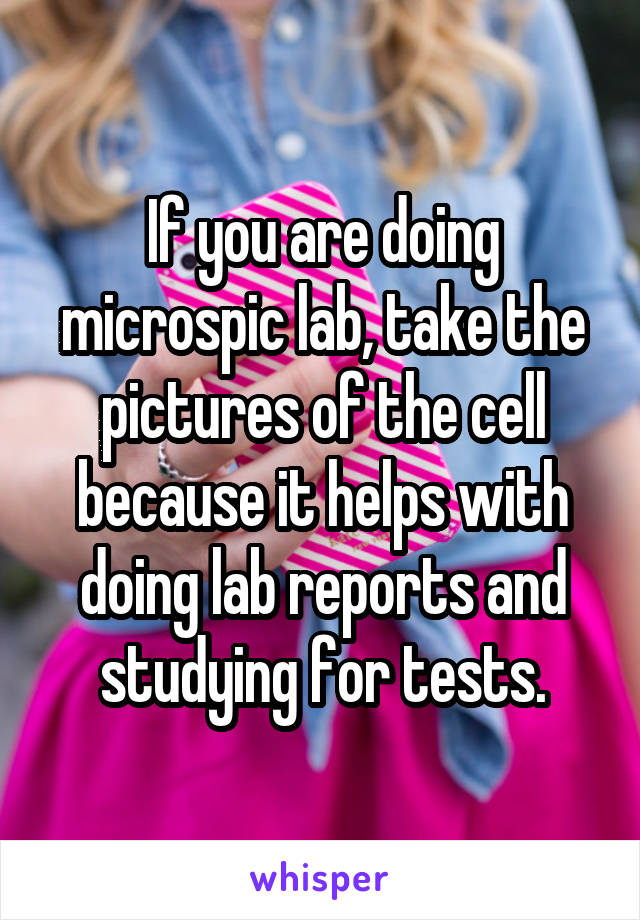 If you are doing microspic lab, take the pictures of the cell because it helps with doing lab reports and studying for tests.
