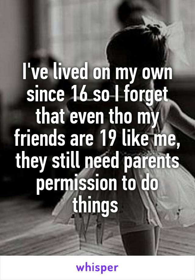 I've lived on my own since 16 so I forget that even tho my friends are 19 like me, they still need parents permission to do things 