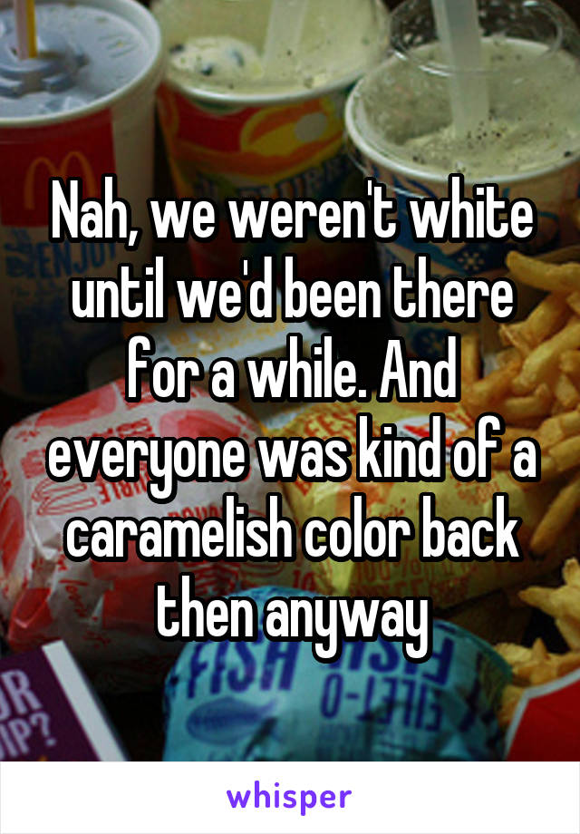 Nah, we weren't white until we'd been there for a while. And everyone was kind of a caramelish color back then anyway