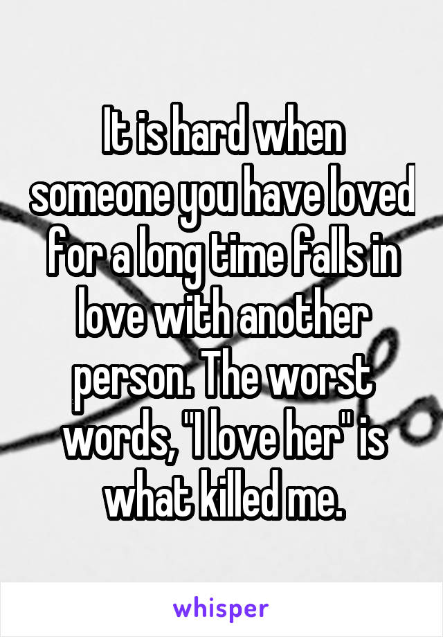 It is hard when someone you have loved for a long time falls in love with another person. The worst words, "I love her" is what killed me.