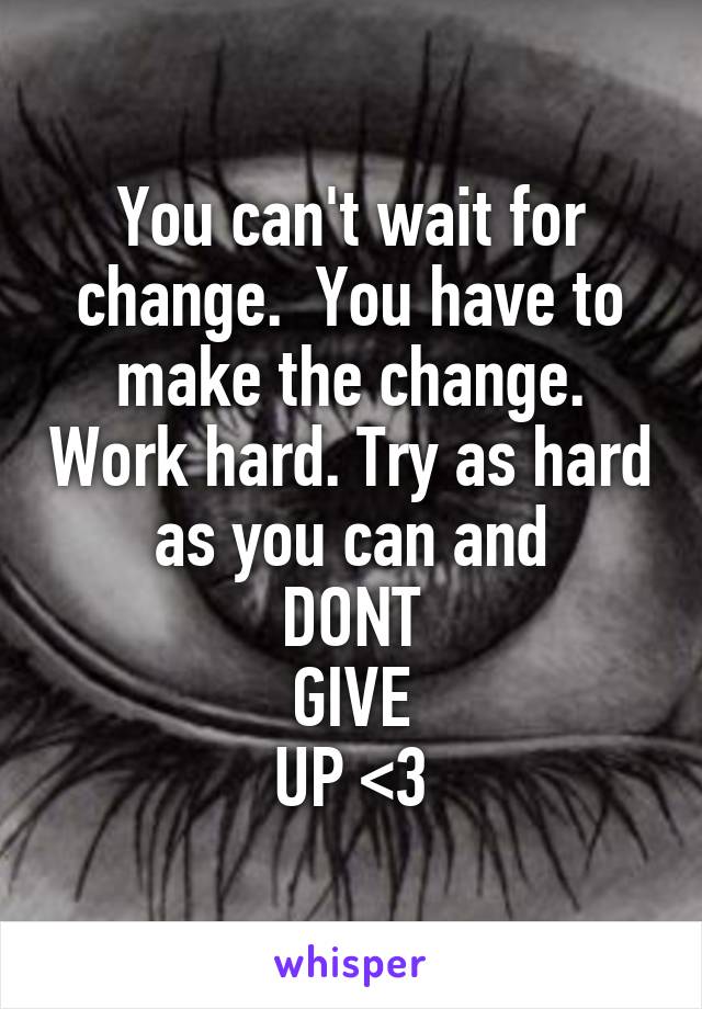You can't wait for change.  You have to make the change. Work hard. Try as hard as you can and
DONT
GIVE
UP <3