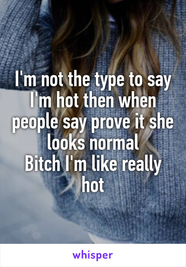 I'm not the type to say I'm hot then when people say prove it she looks normal
Bitch I'm like really hot