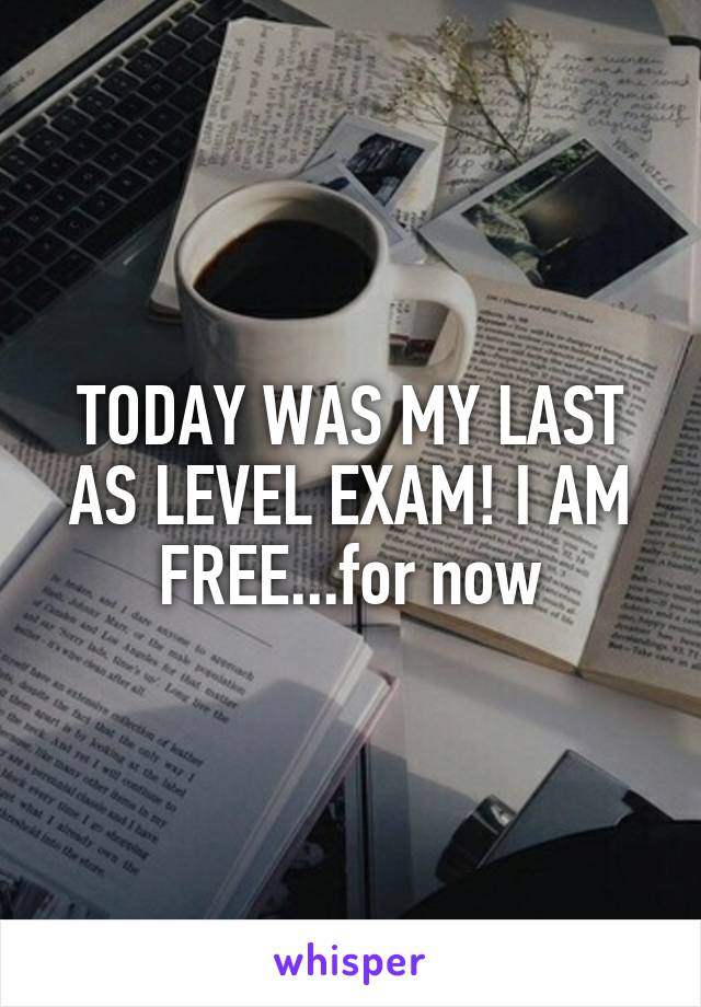 TODAY WAS MY LAST AS LEVEL EXAM! I AM FREE...for now