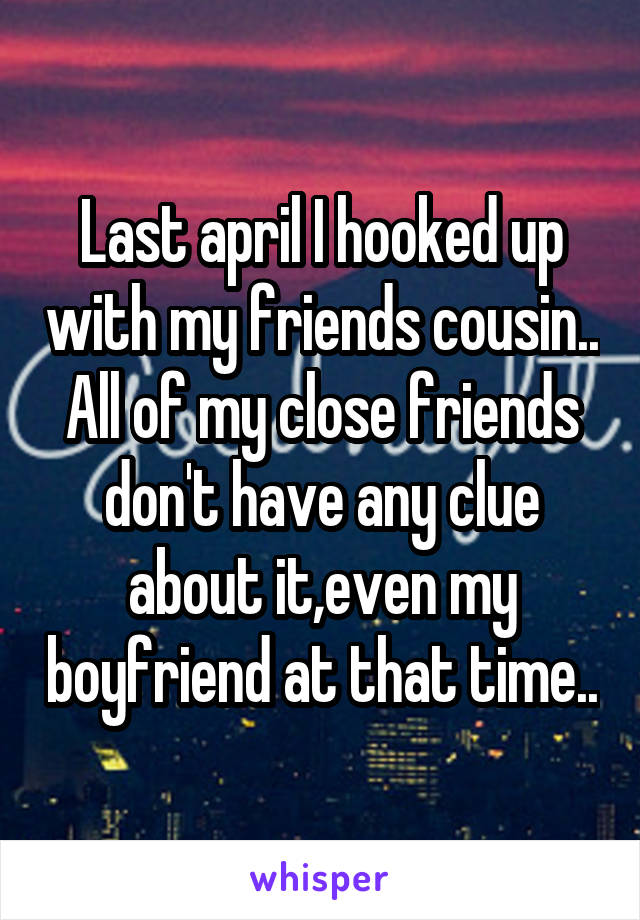 Last april I hooked up with my friends cousin..
All of my close friends don't have any clue about it,even my boyfriend at that time..