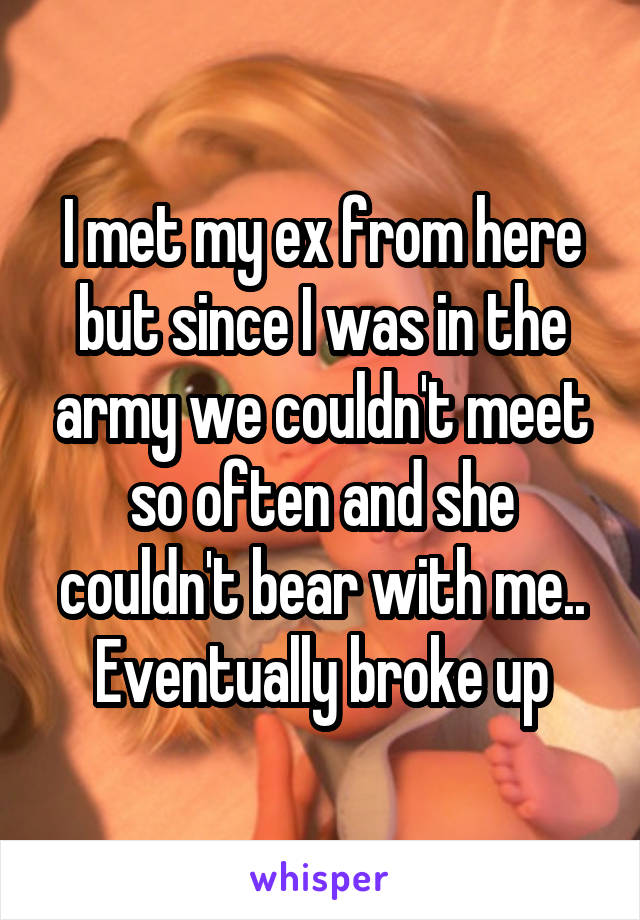 I met my ex from here but since I was in the army we couldn't meet so often and she couldn't bear with me.. Eventually broke up