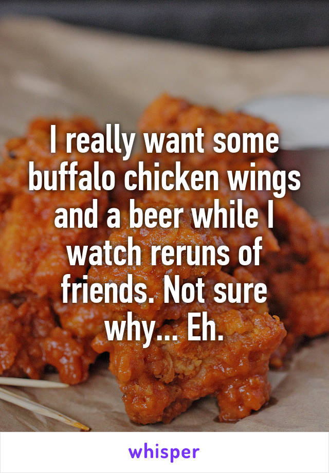 I really want some buffalo chicken wings and a beer while I watch reruns of friends. Not sure why... Eh.
