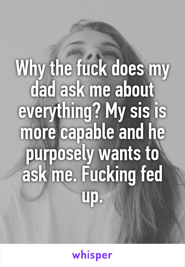 Why the fuck does my dad ask me about everything? My sis is more capable and he purposely wants to ask me. Fucking fed up.