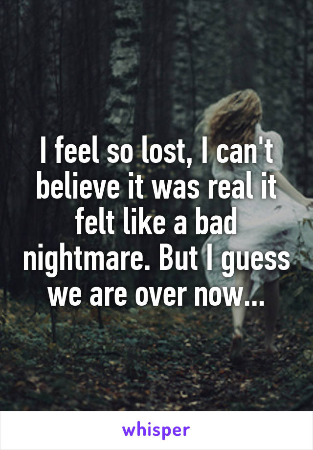 I feel so lost, I can't believe it was real it felt like a bad nightmare. But I guess we are over now...