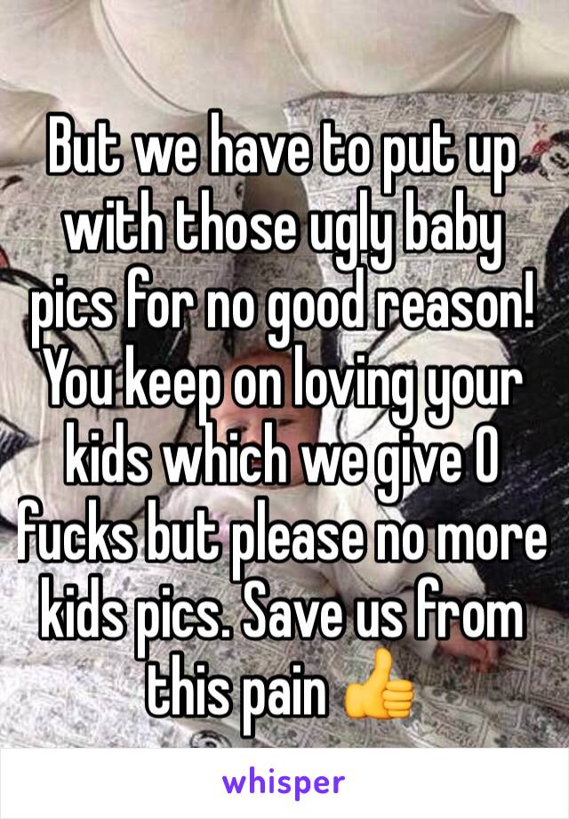 But we have to put up with those ugly baby pics for no good reason! You keep on loving your kids which we give 0 fucks but please no more kids pics. Save us from this pain 👍