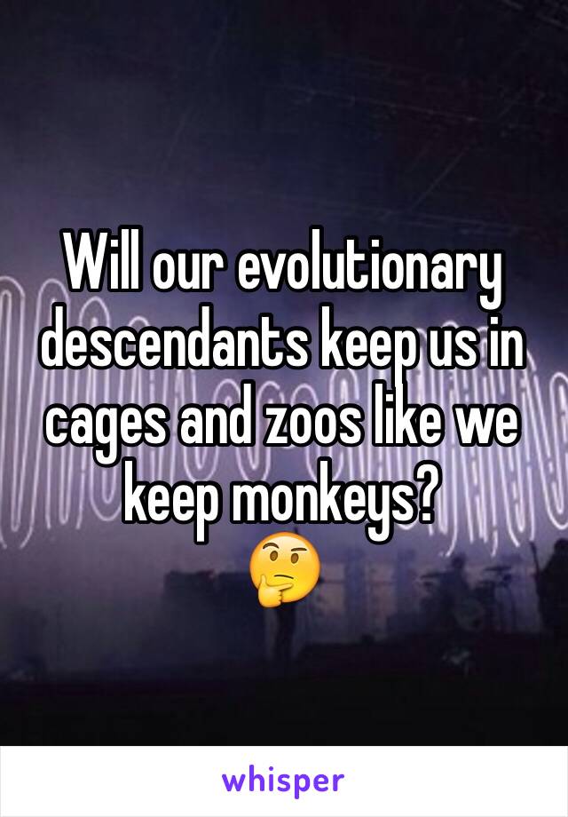 Will our evolutionary descendants keep us in cages and zoos like we keep monkeys?
🤔