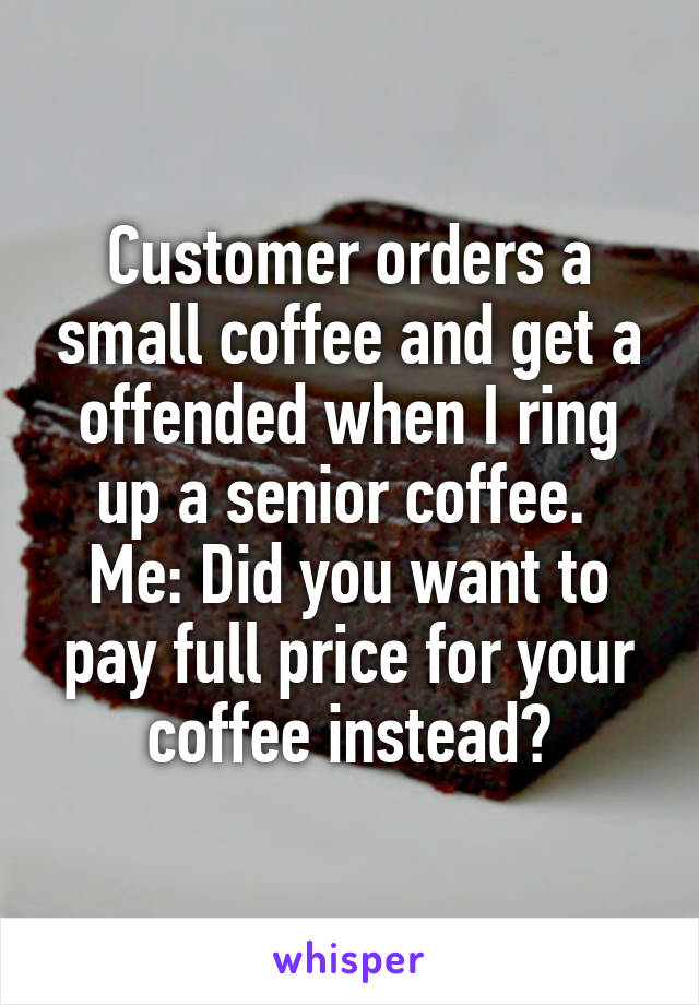 Customer orders a small coffee and get a offended when I ring up a senior coffee. 
Me: Did you want to pay full price for your coffee instead?