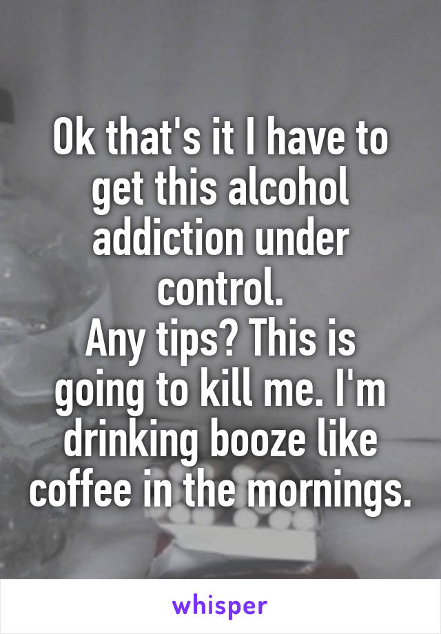 Ok that's it I have to get this alcohol addiction under control.
Any tips? This is going to kill me. I'm drinking booze like coffee in the mornings.