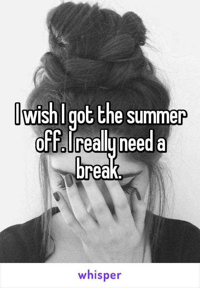 I wish I got the summer off. I really need a break. 