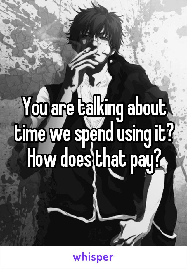 You are talking about time we spend using it? How does that pay?