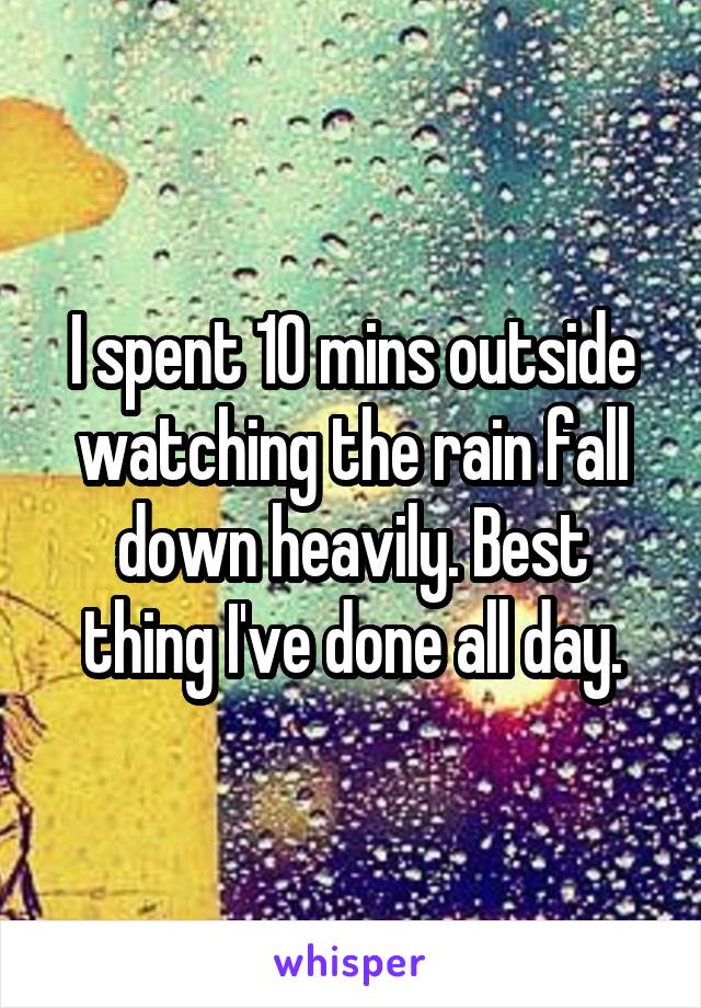 I spent 10 mins outside watching the rain fall down heavily. Best thing I've done all day.