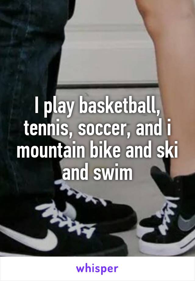 I play basketball, tennis, soccer, and i mountain bike and ski and swim