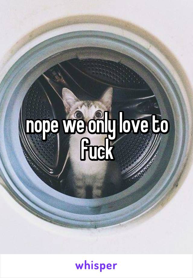 nope we only love to fuck