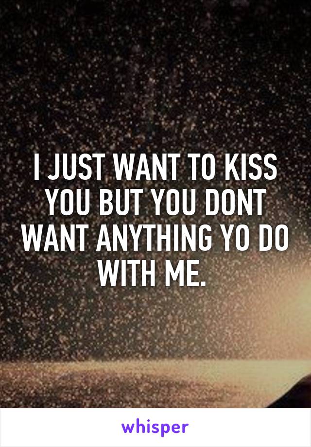 I JUST WANT TO KISS YOU BUT YOU DONT WANT ANYTHING YO DO WITH ME. 