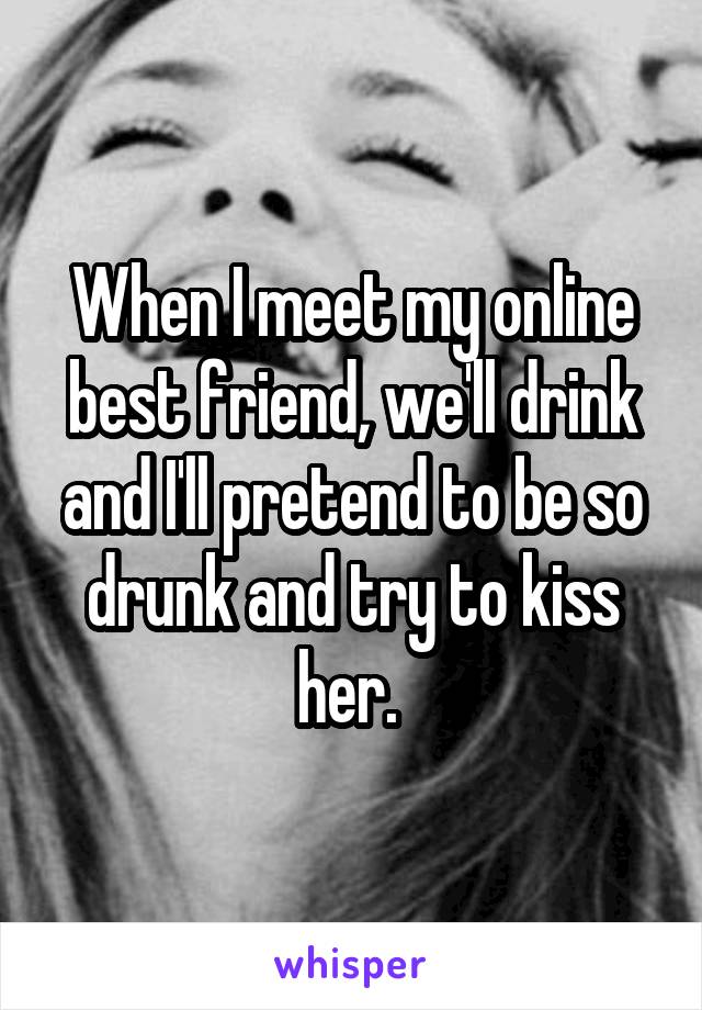 When I meet my online best friend, we'll drink and I'll pretend to be so drunk and try to kiss her. 