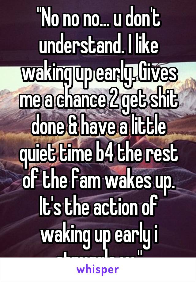 "No no no... u don't understand. I like waking up early. Gives me a chance 2 get shit done & have a little quiet time b4 the rest of the fam wakes up. It's the action of waking up early i struggle w."