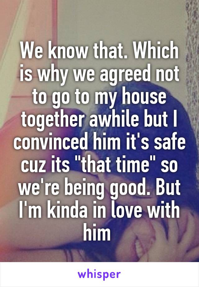 We know that. Which is why we agreed not to go to my house together awhile but I convinced him it's safe cuz its "that time" so we're being good. But I'm kinda in love with him 