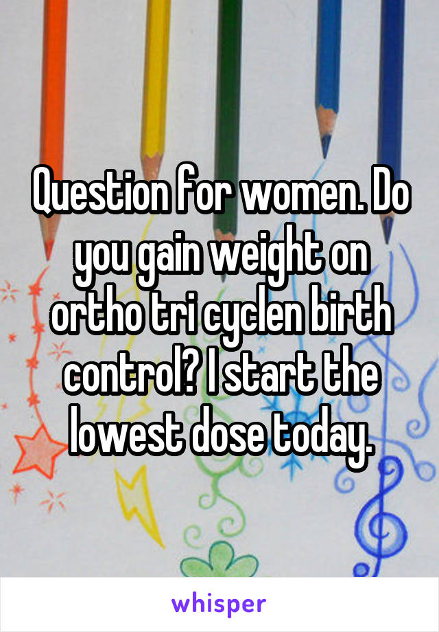 Question for women. Do you gain weight on ortho tri cyclen birth control? I start the lowest dose today.