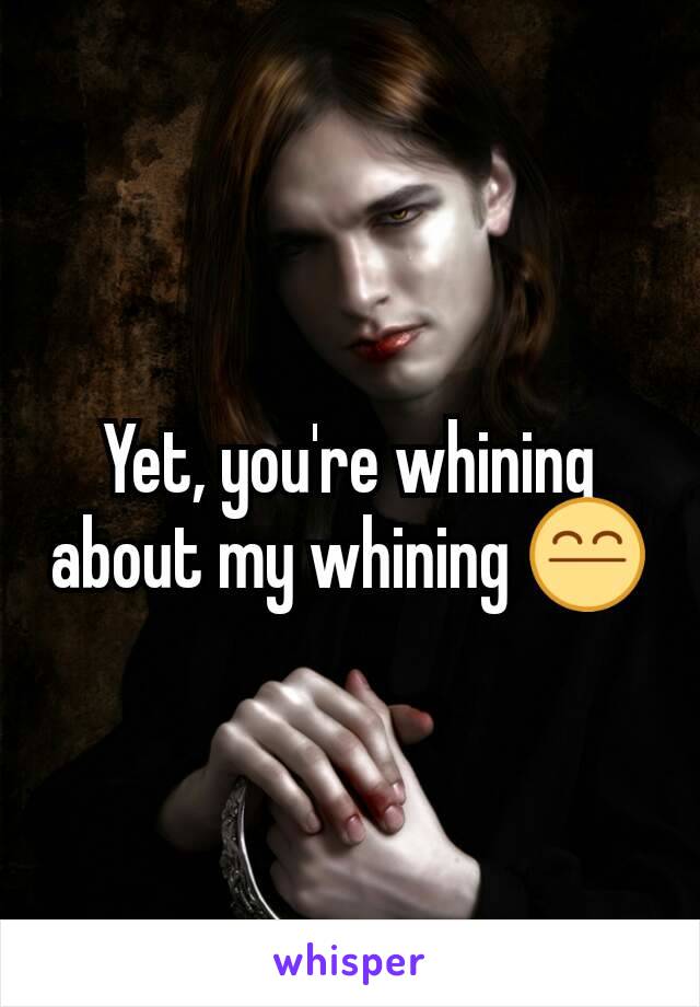 Yet, you're whining about my whining 😤